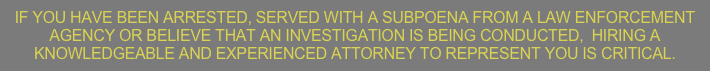 IF YOU HAVE BEEN ARRESTED, SERVED WITH A SUBPOENA FROM A LAW ENFORCEMENT AGENCY OR BELIEVE THAT AN INVESTIGATION IS BEING CONDUCTED,  HIRING A KNOWLEDGEABLE AND EXPERIENCED ATTORNEY TO REPRESENT YOU IS CRITICAL.